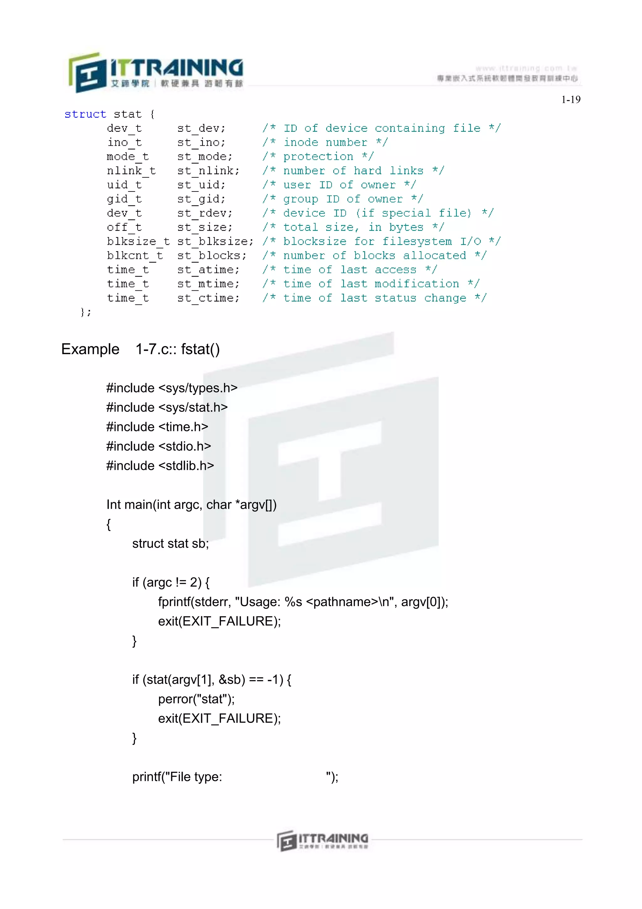1-19




Example   1-7.c:: fstat()

     #include <sys/types.h>
     #include <sys/stat.h>
     #include <time.h>
     #include <stdio.h>
     #include <stdlib.h>


     Int main(int argc, char *argv[])
     {
          struct stat sb;


          if (argc != 2) {
               fprintf(stderr, "Usage: %s <pathname>n", argv[0]);
               exit(EXIT_FAILURE);
          }


          if (stat(argv[1], &sb) == -1) {
                perror("stat");
                exit(EXIT_FAILURE);
          }


          printf("File type:                ");
 
