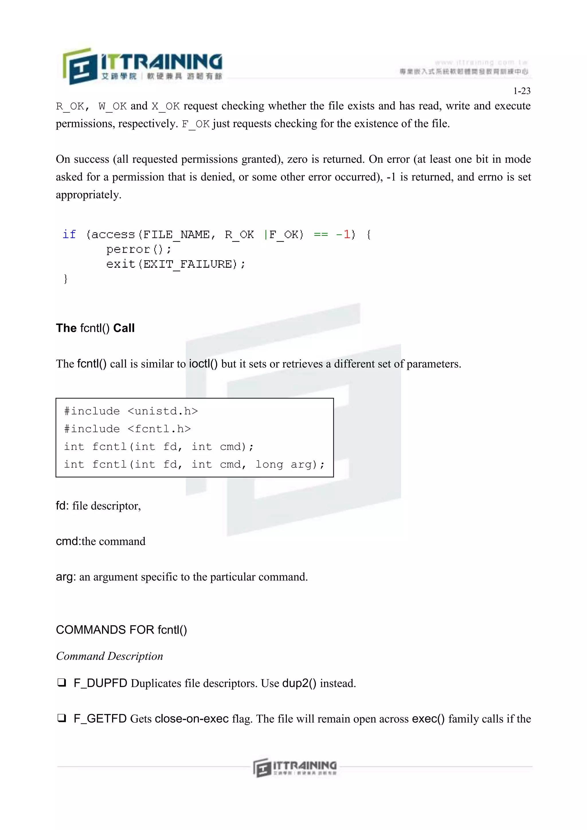 1-23
R_OK, W_OK and X_OK request checking whether the file exists and has read, write and execute
permissions, respectively. F_OK just requests checking for the existence of the file.


On success (all requested permissions granted), zero is returned. On error (at least one bit in mode
asked for a permission that is denied, or some other error occurred), -1 is returned, and errno is set
appropriately.




The fcntl() Call


The fcntl() call is similar to ioctl() but it sets or retrieves a different set of parameters.


 #include <unistd.h>
 #include <fcntl.h>
 int fcntl(int fd, int cmd);
 int fcntl(int fd, int cmd, long arg);


fd: file descriptor,


cmd:the command


arg: an argument specific to the particular command.



COMMANDS FOR fcntl()

Command Description

❑ F_DUPFD Duplicates file descriptors. Use dup2() instead.


❑ F_GETFD Gets close-on-exec flag. The file will remain open across exec() family calls if the
 