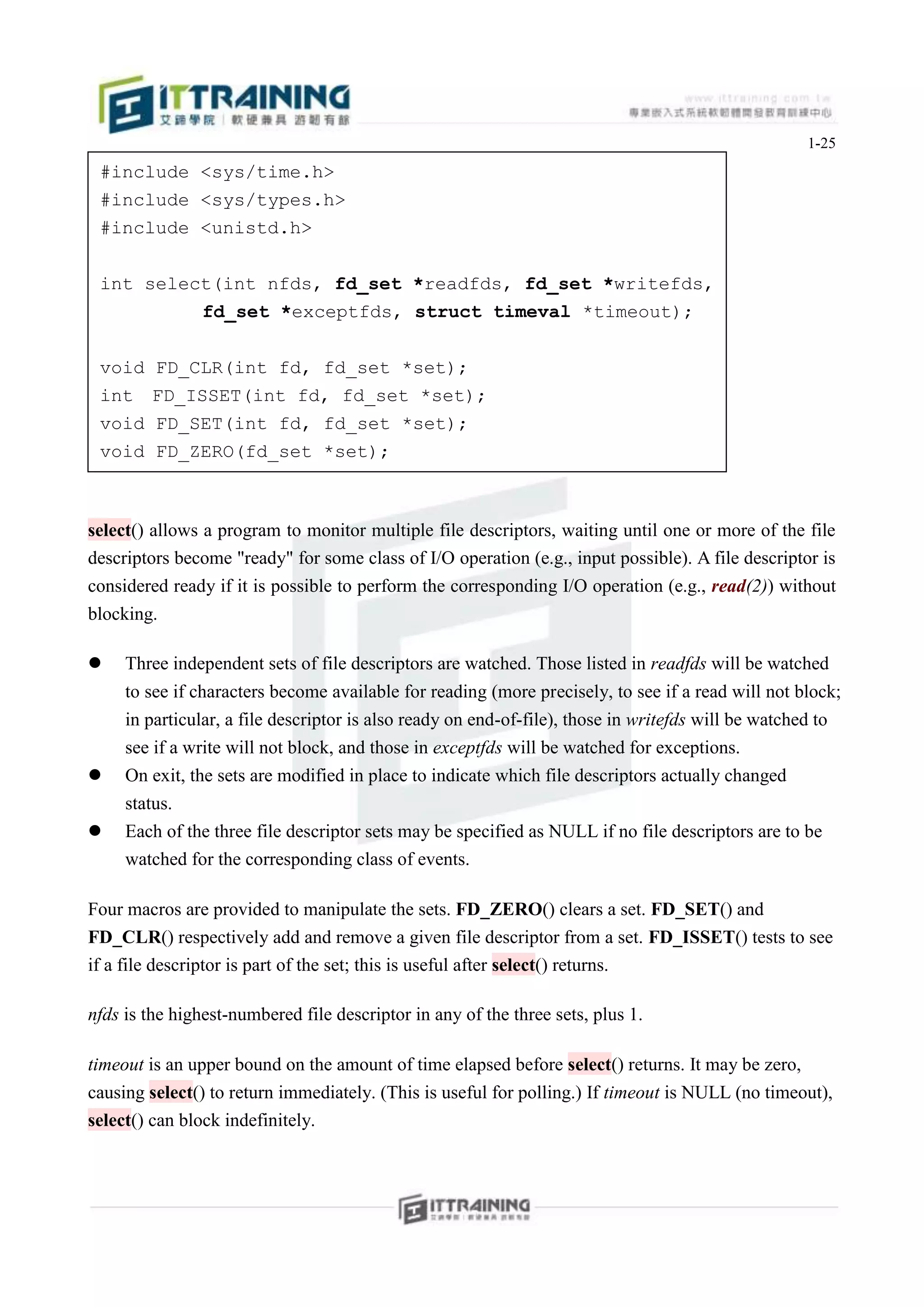 1-25
 #include <sys/time.h>
 #include <sys/types.h>
 #include <unistd.h>


 int select(int nfds, fd_set *readfds, fd_set *writefds,
          fd_set *exceptfds, struct timeval *timeout);


 void    FD_CLR(int fd, fd_set *set);
 int     FD_ISSET(int fd, fd_set *set);
 void    FD_SET(int fd, fd_set *set);
 void    FD_ZERO(fd_set *set);



select() allows a program to monitor multiple file descriptors, waiting until one or more of the file
descriptors become "ready" for some class of I/O operation (e.g., input possible). A file descriptor is
considered ready if it is possible to perform the corresponding I/O operation (e.g., read(2)) without
blocking.

    Three independent sets of file descriptors are watched. Those listed in readfds will be watched
     to see if characters become available for reading (more precisely, to see if a read will not block;
     in particular, a file descriptor is also ready on end-of-file), those in writefds will be watched to
     see if a write will not block, and those in exceptfds will be watched for exceptions.
    On exit, the sets are modified in place to indicate which file descriptors actually changed
     status.
    Each of the three file descriptor sets may be specified as NULL if no file descriptors are to be
     watched for the corresponding class of events.

Four macros are provided to manipulate the sets. FD_ZERO() clears a set. FD_SET() and
FD_CLR() respectively add and remove a given file descriptor from a set. FD_ISSET() tests to see
if a file descriptor is part of the set; this is useful after select() returns.

nfds is the highest-numbered file descriptor in any of the three sets, plus 1.

timeout is an upper bound on the amount of time elapsed before select() returns. It may be zero,
causing select() to return immediately. (This is useful for polling.) If timeout is NULL (no timeout),
select() can block indefinitely.
 
