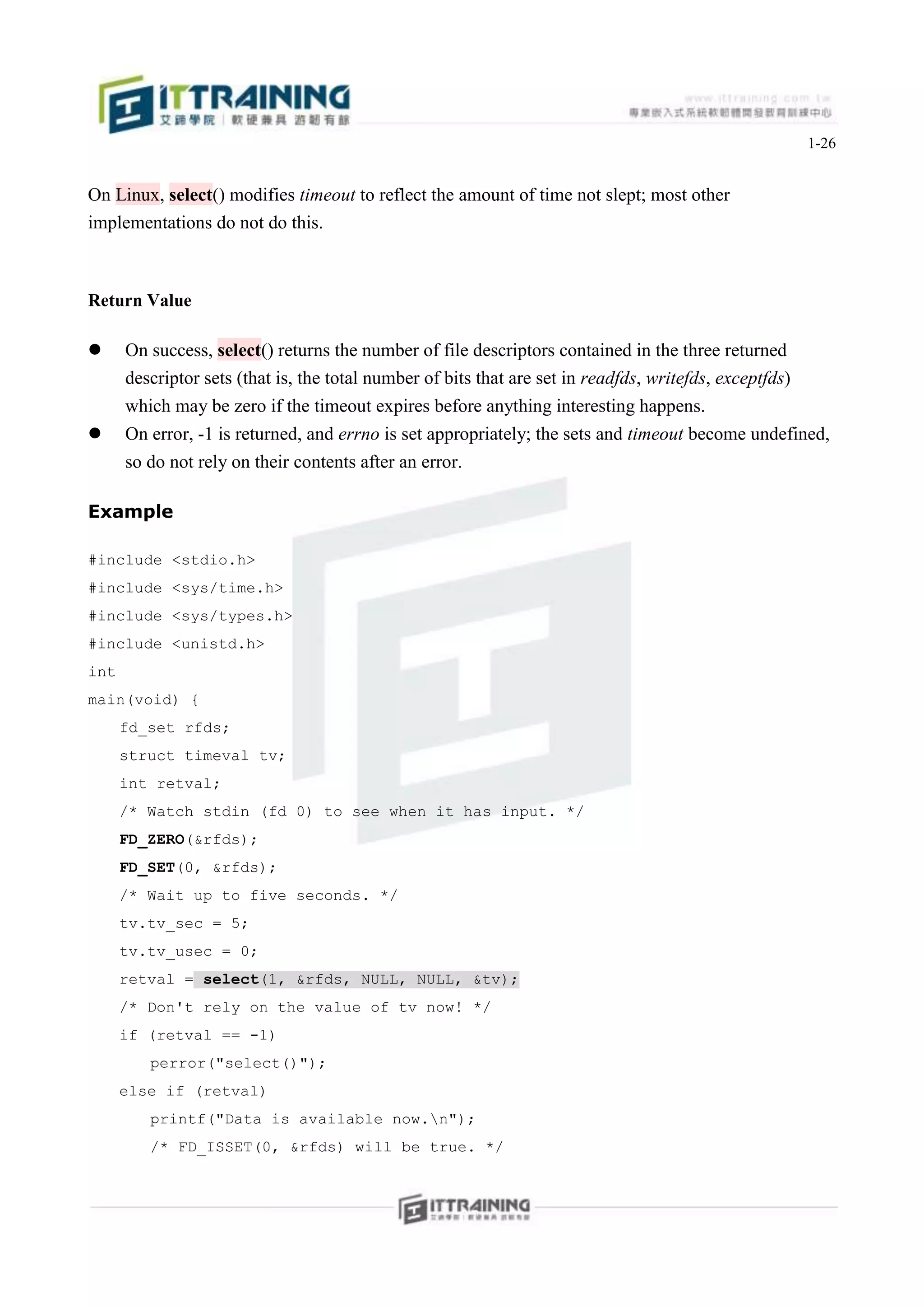1-26


On Linux, select() modifies timeout to reflect the amount of time not slept; most other
implementations do not do this.



Return Value

     On success, select() returns the number of file descriptors contained in the three returned
      descriptor sets (that is, the total number of bits that are set in readfds, writefds, exceptfds)
      which may be zero if the timeout expires before anything interesting happens.
     On error, -1 is returned, and errno is set appropriately; the sets and timeout become undefined,
      so do not rely on their contents after an error.

Example

#include <stdio.h>
#include <sys/time.h>
#include <sys/types.h>
#include <unistd.h>
int
main(void) {
      fd_set rfds;
      struct timeval tv;
      int retval;
      /* Watch stdin (fd 0) to see when it has input. */
      FD_ZERO(&rfds);
      FD_SET(0, &rfds);
      /* Wait up to five seconds. */
      tv.tv_sec = 5;
      tv.tv_usec = 0;
      retval = select(1, &rfds, NULL, NULL, &tv);
      /* Don't rely on the value of tv now! */
      if (retval == -1)
         perror("select()");
      else if (retval)
         printf("Data is available now.n");
         /* FD_ISSET(0, &rfds) will be true. */
 