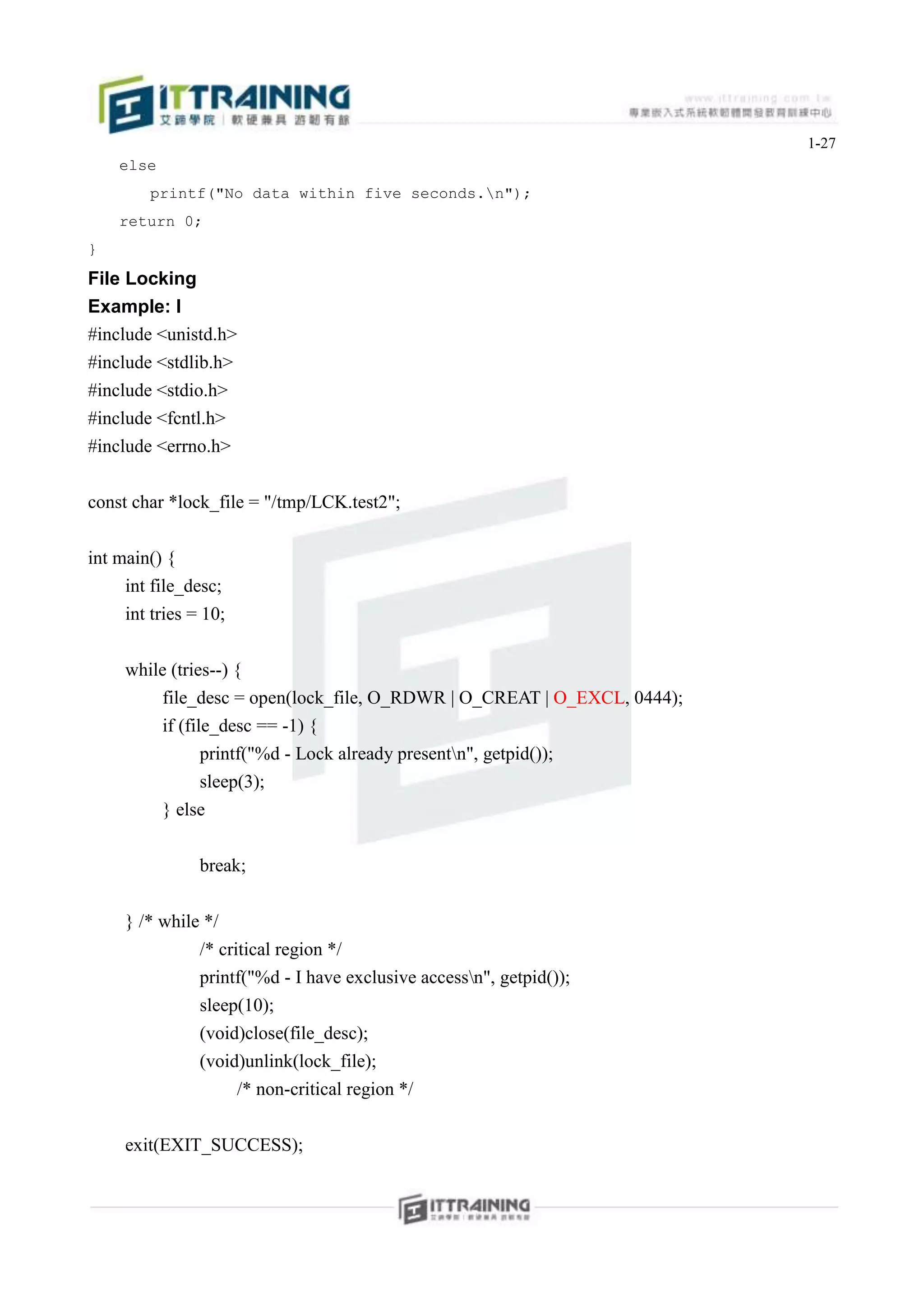 1-27
    else
        printf("No data within five seconds.n");
    return 0;
}
File Locking
Example: l
#include <unistd.h>
#include <stdlib.h>
#include <stdio.h>
#include <fcntl.h>
#include <errno.h>


const char *lock_file = "/tmp/LCK.test2";


int main() {
     int file_desc;
     int tries = 10;


     while (tries--) {
         file_desc = open(lock_file, O_RDWR | O_CREAT | O_EXCL, 0444);
         if (file_desc == -1) {
                printf("%d - Lock already presentn", getpid());
                sleep(3);
         } else


                break;


     } /* while */
               /* critical region */
               printf("%d - I have exclusive accessn", getpid());
               sleep(10);
               (void)close(file_desc);
               (void)unlink(lock_file);
                       /* non-critical region */


     exit(EXIT_SUCCESS);
 