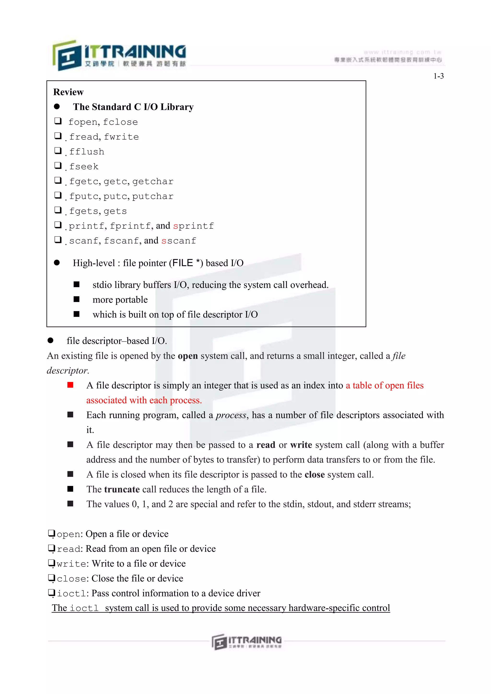 1-3

 Review
  The Standard C I/O Library
 ❑ fopen, fclose
 ❑fread, fwrite
 ❑fflush
 ❑fseek
 ❑fgetc, getc, getchar
 ❑fputc, putc, putchar
 ❑fgets, gets
 ❑printf, fprintf, and sprintf
 ❑scanf, fscanf, and sscanf

     High-level : file pointer (FILE *) based I/O

          stdio library buffers I/O, reducing the system call overhead.
          more portable
          which is built on top of file descriptor I/O
        printf(). scanf()..etc.
    file descriptor–based I/O.
An existing file is opened by the open system call, and returns a small integer, called a file
descriptor.
      A file descriptor is simply an integer that is used as an index into a table of open files
          associated with each process.
      Each running program, called a process, has a number of file descriptors associated with
          it.
         A file descriptor may then be passed to a read or write system call (along with a buffer
          address and the number of bytes to transfer) to perform data transfers to or from the file.
         A file is closed when its file descriptor is passed to the close system call.
         The truncate call reduces the length of a file.
         The values 0, 1, and 2 are special and refer to the stdin, stdout, and stderr streams;


❑open: Open a file or device
❑read: Read from an open file or device
❑write: Write to a file or device
❑close: Close the file or device
❑ioctl: Pass control information to a device driver
 The ioctl system call is used to provide some necessary hardware-specific control
 