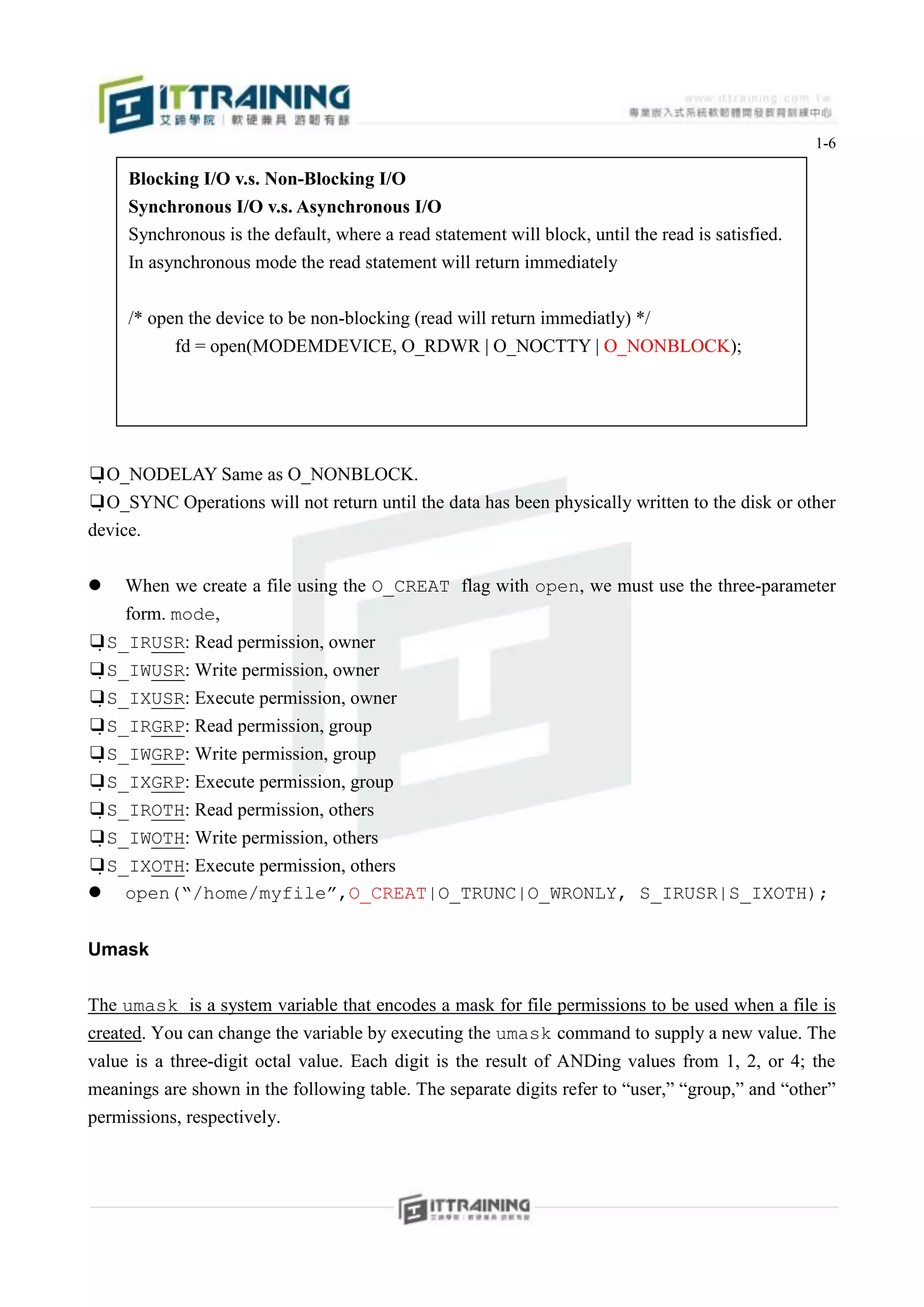 1-6

     Blocking I/O v.s. Non-Blocking I/O
     Synchronous I/O v.s. Asynchronous I/O
     Synchronous is the default, where a read statement will block, until the read is satisfied.
     In asynchronous mode the read statement will return immediately


     /* open the device to be non-blocking (read will return immediatly) */
           fd = open(MODEMDEVICE, O_RDWR | O_NOCTTY | O_NONBLOCK);




❑O_NODELAY Same as O_NONBLOCK.
❑O_SYNC Operations will not return until the data has been physically written to the disk or other
device.

   When we create a file using the O_CREAT flag with open, we must use the three-parameter
    form. mode,
❑S_IRUSR: Read permission, owner
❑S_IWUSR: Write permission, owner
❑S_IXUSR: Execute permission, owner
❑S_IRGRP: Read permission, group
❑S_IWGRP: Write permission, group
❑S_IXGRP: Execute permission, group
❑S_IROTH: Read permission, others
❑S_IWOTH: Write permission, others
❑S_IXOTH: Execute permission, others
 open(“/home/myfile”,O_CREAT|O_TRUNC|O_WRONLY, S_IRUSR|S_IXOTH);


Umask

The umask is a system variable that encodes a mask for file permissions to be used when a file is
created. You can change the variable by executing the umask command to supply a new value. The
value is a three-digit octal value. Each digit is the result of ANDing values from 1, 2, or 4; the
meanings are shown in the following table. The separate digits refer to “user,” “group,” and “other”
permissions, respectively.
 