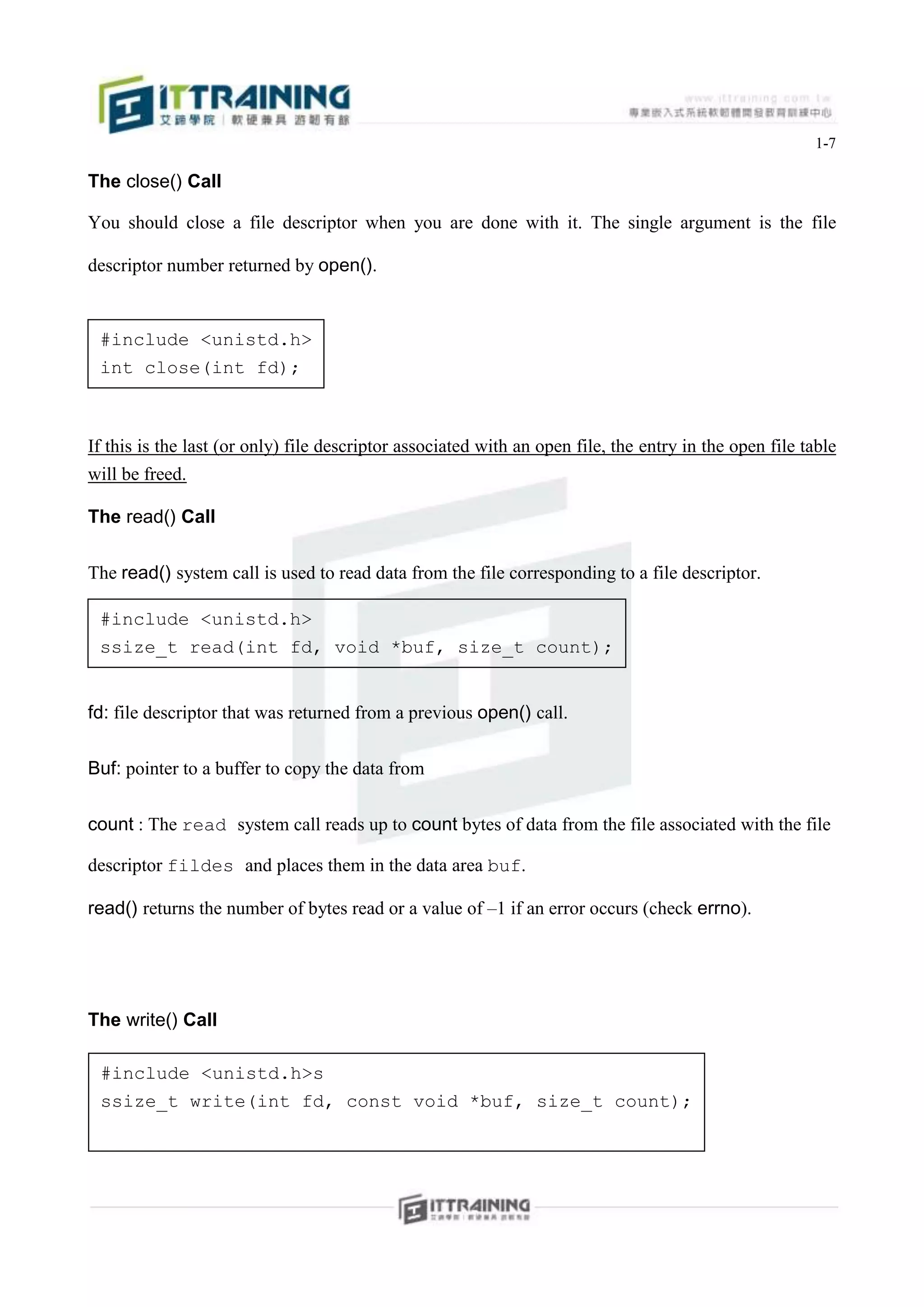 1-7

The close() Call

You should close a file descriptor when you are done with it. The single argument is the file

descriptor number returned by open().


 #include <unistd.h>
 int close(int fd);



If this is the last (or only) file descriptor associated with an open file, the entry in the open file table
will be freed.

The read() Call


The read() system call is used to read data from the file corresponding to a file descriptor.

 #include <unistd.h>
 ssize_t read(int fd, void *buf, size_t count);


fd: file descriptor that was returned from a previous open() call.


Buf: pointer to a buffer to copy the data from


count : The read system call reads up to count bytes of data from the file associated with the file

descriptor fildes and places them in the data area buf.

read() returns the number of bytes read or a value of –1 if an error occurs (check errno).




The write() Call

 #include <unistd.h>s
 ssize_t write(int fd, const void *buf, size_t count);
 