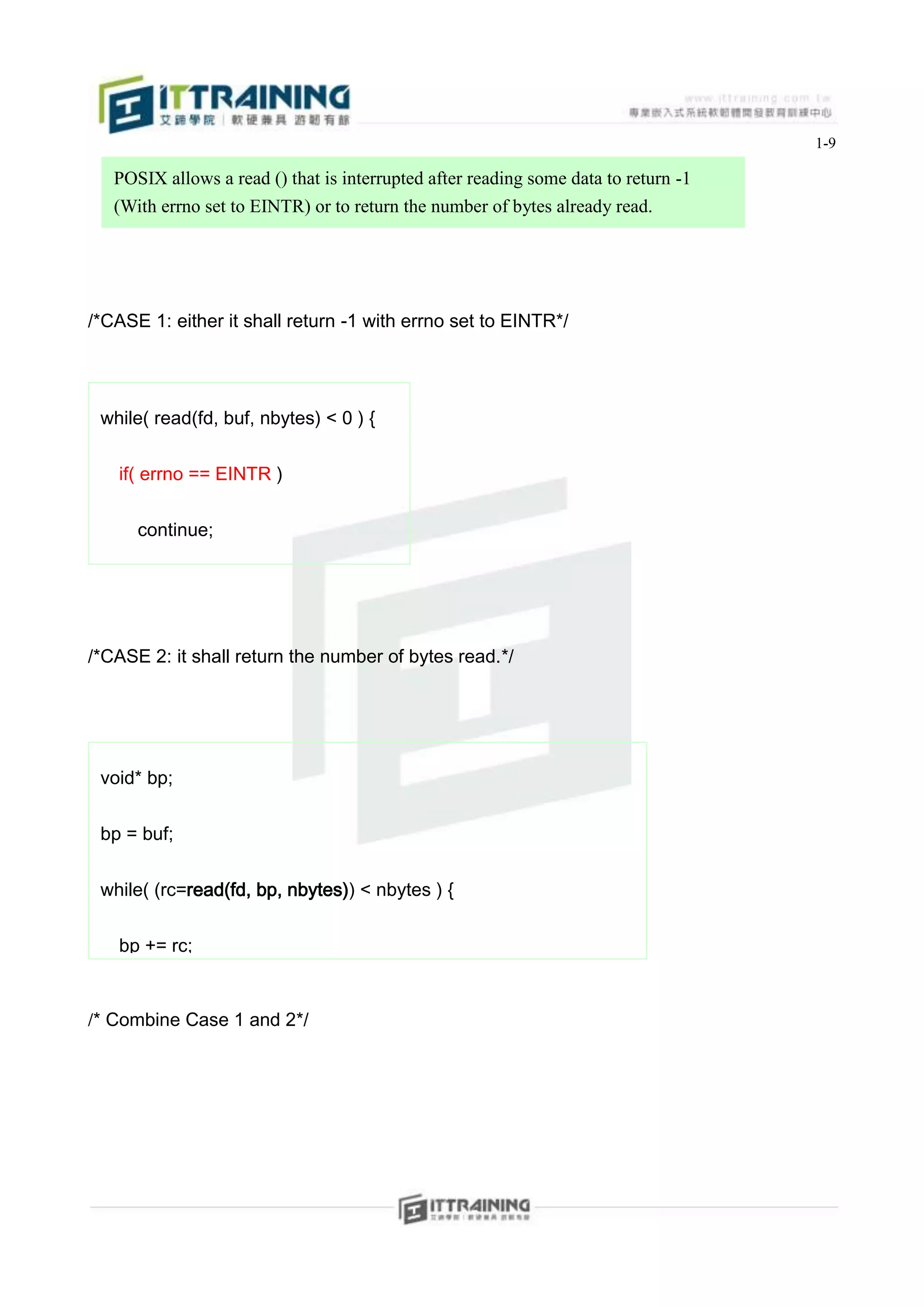 1-9

     POSIX allows a read () that is interrupted after reading some data to return -1
     (With errno set to EINTR) or to return the number of bytes already read.




/*CASE 1: either it shall return -1 with errno set to EINTR*/




 while( read(fd, buf, nbytes) < 0 ) {


     if( errno == EINTR )


        continue;


     else


     FATAL;
/*CASE 2: it shall return the number of bytes read.*/

 }



 void* bp;


 bp = buf;


 while( (rc=read(fd, bp, nbytes)) < nbytes ) {


     bp += rc;


    nbytes -= rc;
/* Combine Case 1 and 2*/

 }
 