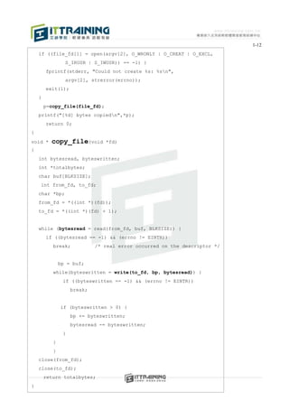 1-12
    if ((file_fd[1] = open(argv[2], O_WRONLY | O_CREAT | O_EXCL,
                 S_IRUSR | S_IWUSR)) == -1) {
        fprintf(stderr, "Could not create %s: %sn",
                 argv[2], strerror(errno));
        exit(1);
    }
        p=copy_file(file_fd);
    printf("[%d] bytes copiedn",*p);
        return 0;
}
void *    copy_file(void        *fd)
{
    int bytesread, byteswritten;
    int *totalbytes;
    char buf[BLKSIZE];
    int from_fd, to_fd;
    char *bp;
    from_fd = *((int *)(fd));
    to_fd = *((int *)(fd) + 1);


    while (bytesread = read(from_fd, buf, BLKSIZE)) {
        if ((bytesread == -1) && (errno != EINTR))
           break;            /* real error occurred on the descriptor */


               bp = buf;
           while(byteswritten = write(to_fd, bp, bytesread)) {
                if ((byteswritten == -1) && (errno != EINTR))
                    break;


               if (byteswritten > 0) {
                    bp += byteswritten;
                    bytesread -= byteswritten;
                }
           }
           }
    close(from_fd);
    close(to_fd);
        return totalbytes;
}
 