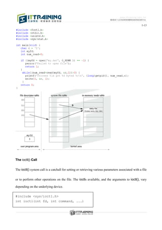 1-13




The ioctl() Call


The ioctl() system call is a catchall for setting or retrieving various parameters associated with a file


or to perform other operations on the file. The ioctls available, and the arguments to ioctl(), vary

depending on the underlying device.

#include <sys/ioctl.h>
int ioctl(int fd, int command, ...)
 