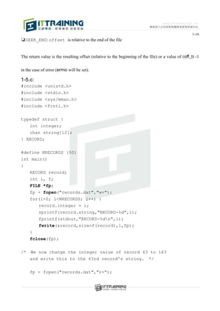 1-16
❑SEEK_END: offset is relative to the end of the file


The return value is the resulting offset (relative to the beginning of the file) or a value of (off_t) -1


in the case of error (errno will be set).

1-5.c:
#include      <unistd.h>
#include      <stdio.h>
#include      <sys/mman.h>
#include      <fcntl.h>


typedef struct {
   int integer;
   char string[12];
} RECORD;


#define NRECORDS (50)
int main()
{
   RECORD record;
   int i, f;
   FILE *fp;
   fp = fopen("records.dat","w+");
   for(i=0; i<NRECORDS; i++) {
          record.integer = i;
          sprintf(record.string,"RECORD-%d",i);
          fprintf(stdout,"RECORD-%dn",i);
          fwrite(&record,sizeof(record),1,fp);
     }
     fclose(fp);


/*   We now change the integer value of record 43 to 143
     and write this to the 43rd record's string. */


     fp = fopen("records.dat","r+");
 