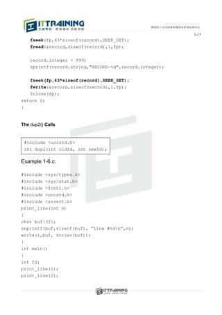 1-17
    fseek(fp,43*sizeof(record),SEEK_SET);
    fread(&record,sizeof(record),1,fp);


    record.integer = 999;
    sprintf(record.string,"RECORD-%d",record.integer);


    fseek(fp,43*sizeof(record),SEEK_SET);
   fwrite(&record,sizeof(record),1,fp);
   fclose(fp);
return 0;
}


The dup2() Calls


 #include <unistd.h>
 int dup2(int oldfd, int newfd);

Example 1-6.c:

#include   <sys/types.h>
#include   <sys/stat.h>
#include   <fcntl.h>
#include   <unistd.h>
#include   <assert.h>
print_line(int n)
{
char buf[32];
snprintf(buf,sizeof(buf), “Line #%dn”,n);
write(1,buf, strlen(buf));
}
int main()
{
int fd;
print_line(1);
print_line(2);
 