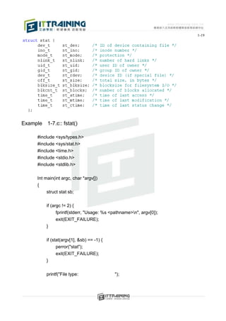 1-19




Example   1-7.c:: fstat()

     #include <sys/types.h>
     #include <sys/stat.h>
     #include <time.h>
     #include <stdio.h>
     #include <stdlib.h>


     Int main(int argc, char *argv[])
     {
          struct stat sb;


          if (argc != 2) {
               fprintf(stderr, "Usage: %s <pathname>n", argv[0]);
               exit(EXIT_FAILURE);
          }


          if (stat(argv[1], &sb) == -1) {
                perror("stat");
                exit(EXIT_FAILURE);
          }


          printf("File type:                ");
 