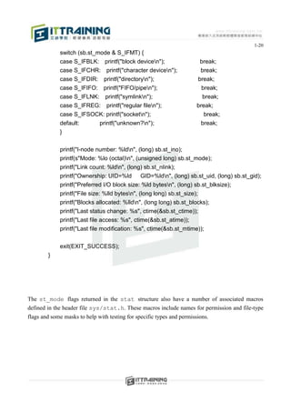 1-20
             switch (sb.st_mode & S_IFMT) {
             case S_IFBLK: printf("block devicen");                     break;
             case S_IFCHR: printf("character devicen");                 break;
             case S_IFDIR: printf("directoryn");                       break;
             case S_IFIFO: printf("FIFO/pipen");                         break;
             case S_IFLNK: printf("symlinkn");                           break;
             case S_IFREG: printf("regular filen");                    break;
             case S_IFSOCK: printf("socketn");                           break;
             default:    printf("unknown?n");                           break;
             }


             printf("I-node number: %ldn", (long) sb.st_ino);
             printf(s"Mode: %lo (octal)n", (unsigned long) sb.st_mode);
             printf("Link count: %ldn", (long) sb.st_nlink);
             printf("Ownership: UID=%ld       GID=%ldn", (long) sb.st_uid, (long) sb.st_gid);
             printf("Preferred I/O block size: %ld bytesn", (long) sb.st_blksize);
             printf("File size: %lld bytesn", (long long) sb.st_size);
             printf("Blocks allocated: %lldn", (long long) sb.st_blocks);
             printf("Last status change: %s", ctime(&sb.st_ctime));
             printf("Last file access: %s", ctime(&sb.st_atime));
             printf("Last file modification: %s", ctime(&sb.st_mtime));


             exit(EXIT_SUCCESS);
        }




The st_mode flags returned in the stat structure also have a number of associated macros
defined in the header file sys/stat.h. These macros include names for permission and file-type
flags and some masks to help with testing for specific types and permissions.
 