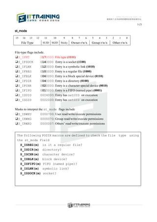 1-21

st_mode

15    14    13   12        11    10      9      8    7   6    5    4    3   2    1     0
     File Type         SUID     SGID   Sticky   Owner r/w/x   Group r/w/x   Other r/w/x


File-type flags include.
❑S_IFMT              0170000: File type (1111)
❑S_IFSOCK             0140000 Entry is a socket (1100)
❑S_IFLNK             0120000: Entry is a symbolic link (1010)
❑S_IFREG             0100000: Entry is a regular file (1000)
❑S_IFBLK             0060000: Entry is a block special device (0110)
❑S_IFDIR             0040000: Entry is a directory (0100)
❑S_IFCHR             0020000: Entry is a character special device (0010)
❑S_IFIFO             0010000: Entry is a FIFO (named pipe) (0001)
❑S_ISUID              0004000: Entry has setUID on execution
❑S_ISGID              0002000: Entry has setGID on execution

Masks to interpret the st_mode flags include
❑S_IRWXU             0000700: User read/write/execute permissions
❑S_IRWXG             0000070: Group read/write/execute permissions
❑S_IRWXO             0000007: Others’ read/write/execute permissions


 The following POSIX macros are defined to check the file                       type       using
 the st_mode Field
     S_ISREG(m)        is it a regular file?
     S_ISDIR(m)        directory?
     S_ISCHR(m)        character device?
     S_ISBLK(m)        block device?
     S_ISFIFO(m)       FIFO (named pipe)?
     S_ISLNK(m)        symbolic link?
     S_ISSOCK(m)       socket?
 