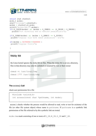 1-22




 Sticky bit

 the Linux kernel ignores the sticky bit on files. When the sticky bit is set on a directory,
 files in that directory may only be unlinked or renamed by root or their owner

 chmod +t /usr/local/tmp
 chmod 1777 /usr/local/tmp.




The access() Call

check user permissions for a file

    #include <unistd.h>
    int access(const char *pathname, int mode);


  access( ) checks whether the process would be allowed to read, write or test for existence of the
file (or other file system object) whose name is pathname. If pathname is a symbolic link
permissions of the file referred to by this symbolic link are tested.

mode: is a mask consisting of one or more of R_OK, W_OK, X_OK and F_OK.
 