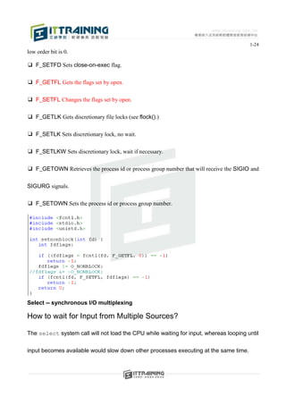 1-24
low order bit is 0.

❑ F_SETFD Sets close-on-exec flag.


❑ F_GETFL Gets the flags set by open.


❑ F_SETFL Changes the flags set by open.


❑ F_GETLK Gets discretionary file locks (see flock().)


❑ F_SETLK Sets discretionary lock, no wait.


❑ F_SETLKW Sets discretionary lock, wait if necessary.

❑ F_GETOWN Retrieves the process id or process group number that will receive the SIGIO and


SIGURG signals.


❑ F_SETOWN Sets the process id or process group number.




Select -- synchronous I/O multiplexing

How to wait for Input from Multiple Sources?

The select system call will not load the CPU while waiting for input, whereas looping until


input becomes available would slow down other processes executing at the same time.
 