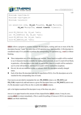 1-25
 #include <sys/time.h>
 #include <sys/types.h>
 #include <unistd.h>


 int select(int nfds, fd_set *readfds, fd_set *writefds,
          fd_set *exceptfds, struct timeval *timeout);


 void    FD_CLR(int fd, fd_set *set);
 int     FD_ISSET(int fd, fd_set *set);
 void    FD_SET(int fd, fd_set *set);
 void    FD_ZERO(fd_set *set);



select() allows a program to monitor multiple file descriptors, waiting until one or more of the file
descriptors become "ready" for some class of I/O operation (e.g., input possible). A file descriptor is
considered ready if it is possible to perform the corresponding I/O operation (e.g., read(2)) without
blocking.

    Three independent sets of file descriptors are watched. Those listed in readfds will be watched
     to see if characters become available for reading (more precisely, to see if a read will not block;
     in particular, a file descriptor is also ready on end-of-file), those in writefds will be watched to
     see if a write will not block, and those in exceptfds will be watched for exceptions.
    On exit, the sets are modified in place to indicate which file descriptors actually changed
     status.
    Each of the three file descriptor sets may be specified as NULL if no file descriptors are to be
     watched for the corresponding class of events.

Four macros are provided to manipulate the sets. FD_ZERO() clears a set. FD_SET() and
FD_CLR() respectively add and remove a given file descriptor from a set. FD_ISSET() tests to see
if a file descriptor is part of the set; this is useful after select() returns.

nfds is the highest-numbered file descriptor in any of the three sets, plus 1.

timeout is an upper bound on the amount of time elapsed before select() returns. It may be zero,
causing select() to return immediately. (This is useful for polling.) If timeout is NULL (no timeout),
select() can block indefinitely.
 