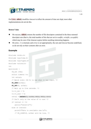 1-26


On Linux, select() modifies timeout to reflect the amount of time not slept; most other
implementations do not do this.



Return Value

     On success, select() returns the number of file descriptors contained in the three returned
      descriptor sets (that is, the total number of bits that are set in readfds, writefds, exceptfds)
      which may be zero if the timeout expires before anything interesting happens.
     On error, -1 is returned, and errno is set appropriately; the sets and timeout become undefined,
      so do not rely on their contents after an error.

Example

#include <stdio.h>
#include <sys/time.h>
#include <sys/types.h>
#include <unistd.h>
int
main(void) {
      fd_set rfds;
      struct timeval tv;
      int retval;
      /* Watch stdin (fd 0) to see when it has input. */
      FD_ZERO(&rfds);
      FD_SET(0, &rfds);
      /* Wait up to five seconds. */
      tv.tv_sec = 5;
      tv.tv_usec = 0;
      retval = select(1, &rfds, NULL, NULL, &tv);
      /* Don't rely on the value of tv now! */
      if (retval == -1)
         perror("select()");
      else if (retval)
         printf("Data is available now.n");
         /* FD_ISSET(0, &rfds) will be true. */
 