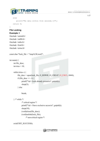 1-27
    else
        printf("No data within five seconds.n");
    return 0;
}
File Locking
Example: l
#include <unistd.h>
#include <stdlib.h>
#include <stdio.h>
#include <fcntl.h>
#include <errno.h>


const char *lock_file = "/tmp/LCK.test2";


int main() {
     int file_desc;
     int tries = 10;


     while (tries--) {
         file_desc = open(lock_file, O_RDWR | O_CREAT | O_EXCL, 0444);
         if (file_desc == -1) {
                printf("%d - Lock already presentn", getpid());
                sleep(3);
         } else


                break;


     } /* while */
               /* critical region */
               printf("%d - I have exclusive accessn", getpid());
               sleep(10);
               (void)close(file_desc);
               (void)unlink(lock_file);
                       /* non-critical region */


     exit(EXIT_SUCCESS);
 