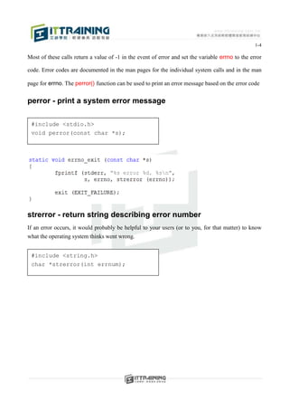 1-4

Most of these calls return a value of -1 in the event of error and set the variable errno to the error

code. Error codes are documented in the man pages for the individual system calls and in the man

page for errno. The perror() function can be used to print an error message based on the error code


perror - print a system error message

 #include <stdio.h>
 void perror(const char *s);




strerror - return string describing error number
If an error occurs, it would probably be helpful to your users (or to you, for that matter) to know
what the operating system thinks went wrong.


 #include <string.h>
 char *strerror(int errnum);
 