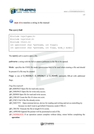 1-5




         man -k to matches a string in the manual


The open() Call


 #include <sys/types.h>
 #include <sys/stat.h>
 #include <fcntl.h>
 int open(const char *pathname, int flags);
 int open(const char *pathname, int flags, mode_t mode);



The open() call is used to open a file.


pathname: a string with the full or relative pathname to the file to be opened.


Mode : specifies the UNIX file mode (permissions bits) to be used when creating a file and should

be present if a file may be created.

Flags: is one of O_RDONLY, O_WRONLY, or O_RDWR, optionally OR-ed with additional

flags;


Flag Description9
❑O_RDONLY Open file for read-only access.
❑O_WRONLY Open file for write-only access.
❑O_RDWR Open file for read and write access.
❑O_CREAT Create the file if it does not exist.
❑O_EXCL Fail if the file already exists.
❑O_NOCTTY Open terminal device, device for reading and writing and not as controlling tty
         because we don't want to get killed if linenoise sends CTRL-C.
❑O_TRUNC Truncate the file to length 0 if it exists.
❑O_APPEND Append file pointer will be positioned at end of file.
❑O_NONBLOCK If an operation cannot complete without delay, return before completing the
    operation
 