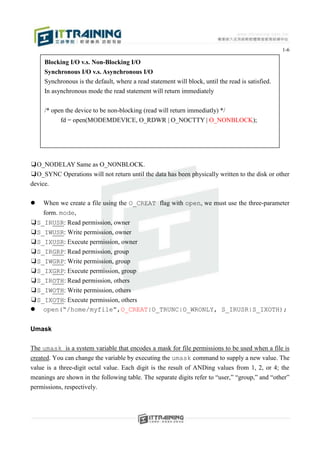 1-6

     Blocking I/O v.s. Non-Blocking I/O
     Synchronous I/O v.s. Asynchronous I/O
     Synchronous is the default, where a read statement will block, until the read is satisfied.
     In asynchronous mode the read statement will return immediately


     /* open the device to be non-blocking (read will return immediatly) */
           fd = open(MODEMDEVICE, O_RDWR | O_NOCTTY | O_NONBLOCK);




❑O_NODELAY Same as O_NONBLOCK.
❑O_SYNC Operations will not return until the data has been physically written to the disk or other
device.

   When we create a file using the O_CREAT flag with open, we must use the three-parameter
    form. mode,
❑S_IRUSR: Read permission, owner
❑S_IWUSR: Write permission, owner
❑S_IXUSR: Execute permission, owner
❑S_IRGRP: Read permission, group
❑S_IWGRP: Write permission, group
❑S_IXGRP: Execute permission, group
❑S_IROTH: Read permission, others
❑S_IWOTH: Write permission, others
❑S_IXOTH: Execute permission, others
 open(“/home/myfile”,O_CREAT|O_TRUNC|O_WRONLY, S_IRUSR|S_IXOTH);


Umask

The umask is a system variable that encodes a mask for file permissions to be used when a file is
created. You can change the variable by executing the umask command to supply a new value. The
value is a three-digit octal value. Each digit is the result of ANDing values from 1, 2, or 4; the
meanings are shown in the following table. The separate digits refer to “user,” “group,” and “other”
permissions, respectively.
 