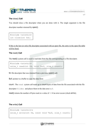 1-7

The close() Call

You should close a file descriptor when you are done with it. The single argument is the file

descriptor number returned by open().


 #include <unistd.h>
 int close(int fd);



If this is the last (or only) file descriptor associated with an open file, the entry in the open file table
will be freed.

The read() Call


The read() system call is used to read data from the file corresponding to a file descriptor.

 #include <unistd.h>
 ssize_t read(int fd, void *buf, size_t count);


fd: file descriptor that was returned from a previous open() call.


Buf: pointer to a buffer to copy the data from


count : The read system call reads up to count bytes of data from the file associated with the file

descriptor fildes and places them in the data area buf.

read() returns the number of bytes read or a value of –1 if an error occurs (check errno).




The write() Call

 #include <unistd.h>s
 ssize_t write(int fd, const void *buf, size_t count);
 