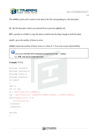 1-8

The write() system call is used to write data to the file corresponding to a file descriptor.



fd : the file descriptor which was returned from a previous open() call.


Buf: a pointer to a buffer to copy the data to (which must be large enough to hold the data)


count : gives the number of bytes to write.


write() returns the number of bytes write or a value of -1 if an error occurs (check errno).


       svn co svn://192.168.1.251/15_linuxpro/0_joseph/SourceCode   mylinux
      Svn 安裝: sudo apt-get install subversion


Example 1-1.c:

#include <unistd.h>
#include <sys/stat.h>
#include <fcntl.h>
#include <stdlib.h>
int main()
{
char c;
int in, out;
in = open(“file.in”, O_RDONLY);
out = open(“file.out”, O_WRONLY|O_CREAT|O_TRUNC, S_IRUSR|S_IWUSR);
while(read(in,&c,1) == 1)
     write(out,&c,1);
 close(in);
 close(out);


exit(0);
}
 