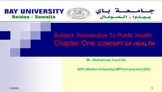 Subject: Introduction To Public Health
Chapter One: CONCEPT OF HEALTH
11/29/2022 1
Mr. Abdirahman Yusuf Ali
BPH (Modern University) MPH(on process) (DIU)
 