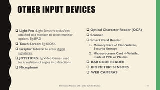 OTHER INPUT DEVICES
❑ Light Pen : Light Sensitive stylus/pen
attached to a monitor to select monitor
options. Eg: IPAD
❑ Touch Screen: Eg: KIOSK
❑ GraphicTablets: To enter digital
signatures.
❑ JOYSTICKS: Eg:Video Games, used
for translation of angles into directions.
❑ Microphone
❑ Optical Character Reader (OCR)
❑ Scanner
❑ Smart Card Reader
1. Memory Card –> Non-Volatile,
Security Storage
2. Microprocessor Card ->Volatile,
made of PVC or Plastics
❑ BAR CODE READER
❑ BIO METRIC SENSORS
❑ WEB CAMERAS
Information Practices (XI) - slides by Aditi Bhushan 10
 