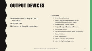 OUTPUT DEVICES
❑ MONITOR orVDU (CRT, LCD,
PLASMA)
❑ SPEAKERS
❑ Plotters -> Graphics printings
❑ PRINTERS
➢ Dot-Matrix Printers
1. prints characters by striking an ink
soaked ribbon against the paper
2. Used to print carbon copies
➢ InkJet/ DeskJet/ BubbleJet Printers
1. low cost printers
2. use a controlled stream of ink for printing
➢ Laser Printers
1. laser technology.
2. These are very fast printers
3. used for high quality prints.
Information Practices (XI) - slides by Aditi Bhushan 11
 