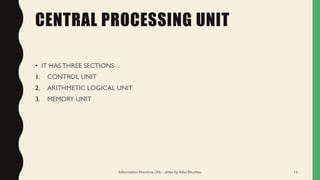 CENTRAL PROCESSING UNIT
• IT HASTHREE SECTIONS
1. CONTROL UNIT
2. ARITHMETIC LOGICAL UNIT
3. MEMORY UNIT
Information Practices (XI) - slides by Aditi Bhushan 12
 