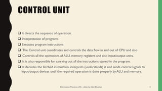 CONTROL UNIT
❑ It directs the sequence of operation.
❑ Interpretation of programs
❑ Executes program instructions
❑ The Control unit coordinates and controls the data flow in and out of CPU and also
❑ Controls all the operations of ALU, memory registers and also input/output units.
❑ It is also responsible for carrying out all the instructions stored in the program.
❑ It decodes the fetched instruction, interprets (understands) it and sends control signals to
input/output devices until the required operation is done properly by ALU and memory.
Information Practices (XI) - slides by Aditi Bhushan 13
 