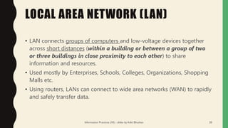 LOCAL AREA NETWORK (LAN)
• LAN connects groups of computers and low-voltage devices together
across short distances (within a building or between a group of two
or three buildings in close proximity to each other) to share
information and resources.
• Used mostly by Enterprises, Schools, Colleges, Organizations, Shopping
Malls etc.
• Using routers, LANs can connect to wide area networks (WAN) to rapidly
and safely transfer data.
Information Practices (XI) - slides by Aditi Bhushan 20
 