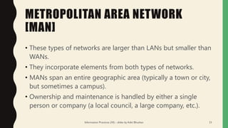 METROPOLITAN AREA NETWORK
[MAN]
• These types of networks are larger than LANs but smaller than
WANs.
• They incorporate elements from both types of networks.
• MANs span an entire geographic area (typically a town or city,
but sometimes a campus).
• Ownership and maintenance is handled by either a single
person or company (a local council, a large company, etc.).
Information Practices (XI) - slides by Aditi Bhushan 21
 