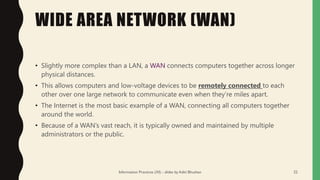 WIDE AREA NETWORK (WAN)
• Slightly more complex than a LAN, a WAN connects computers together across longer
physical distances.
• This allows computers and low-voltage devices to be remotely connected to each
other over one large network to communicate even when they’re miles apart.
• The Internet is the most basic example of a WAN, connecting all computers together
around the world.
• Because of a WAN’s vast reach, it is typically owned and maintained by multiple
administrators or the public.
Information Practices (XI) - slides by Aditi Bhushan 22
 