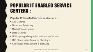 POPULAR IT ENABLED SERVICE
CENTERS :
Popular IT Enabled Service centres are –
• Call Centres
• Electronic Publishing
• MedicalTranscription
• Data Centres
• GIS Mapping (Geographic Information System)
• ERP ( Enterprise Resource Planning )
• Knowledge Management & archiving.
Information Practices (XI) - slides by Aditi Bhushan 23
 
