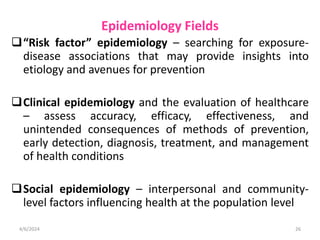 Epidemiology Fields
“Risk factor” epidemiology – searching for exposure-
disease associations that may provide insights into
etiology and avenues for prevention
Clinical epidemiology and the evaluation of healthcare
– assess accuracy, efficacy, effectiveness, and
unintended consequences of methods of prevention,
early detection, diagnosis, treatment, and management
of health conditions
Social epidemiology – interpersonal and community-
level factors influencing health at the population level
4/6/2024 26
 