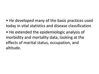 • He developed many of the basic practices used
today in vital statistics and disease classification
• He extended the epidemiologic analysis of
morbidity and mortality data, looking at the
effects of marital status, occupation, and
altitude.
 