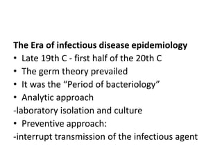 The Era of infectious disease epidemiology
• Late 19th C - first half of the 20th C
• The germ theory prevailed
• It was the “Period of bacteriology”
• Analytic approach
-laboratory isolation and culture
• Preventive approach:
-interrupt transmission of the infectious agent
 