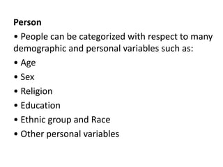 Person
• People can be categorized with respect to many
demographic and personal variables such as:
• Age
• Sex
• Religion
• Education
• Ethnic group and Race
• Other personal variables
 