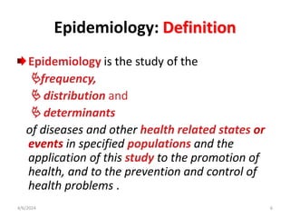 Epidemiology: Definition
Epidemiology is the study of the
frequency,
 distribution and
 determinants
of diseases and other health related states or
events in specified populations and the
application of this study to the promotion of
health, and to the prevention and control of
health problems .
4/6/2024 6
 