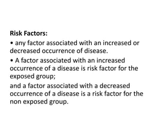 Risk Factors:
• any factor associated with an increased or
decreased occurrence of disease.
• A factor associated with an increased
occurrence of a disease is risk factor for the
exposed group;
and a factor associated with a decreased
occurrence of a disease is a risk factor for the
non exposed group.
 