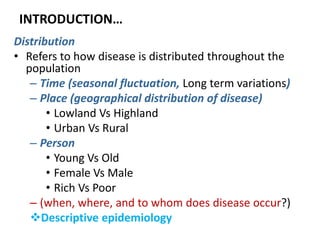 INTRODUCTION…
Distribution
• Refers to how disease is distributed throughout the
population
– Time (seasonal fluctuation, Long term variations)
– Place (geographical distribution of disease)
• Lowland Vs Highland
• Urban Vs Rural
– Person
• Young Vs Old
• Female Vs Male
• Rich Vs Poor
– (when, where, and to whom does disease occur?)
Descriptive epidemiology
 