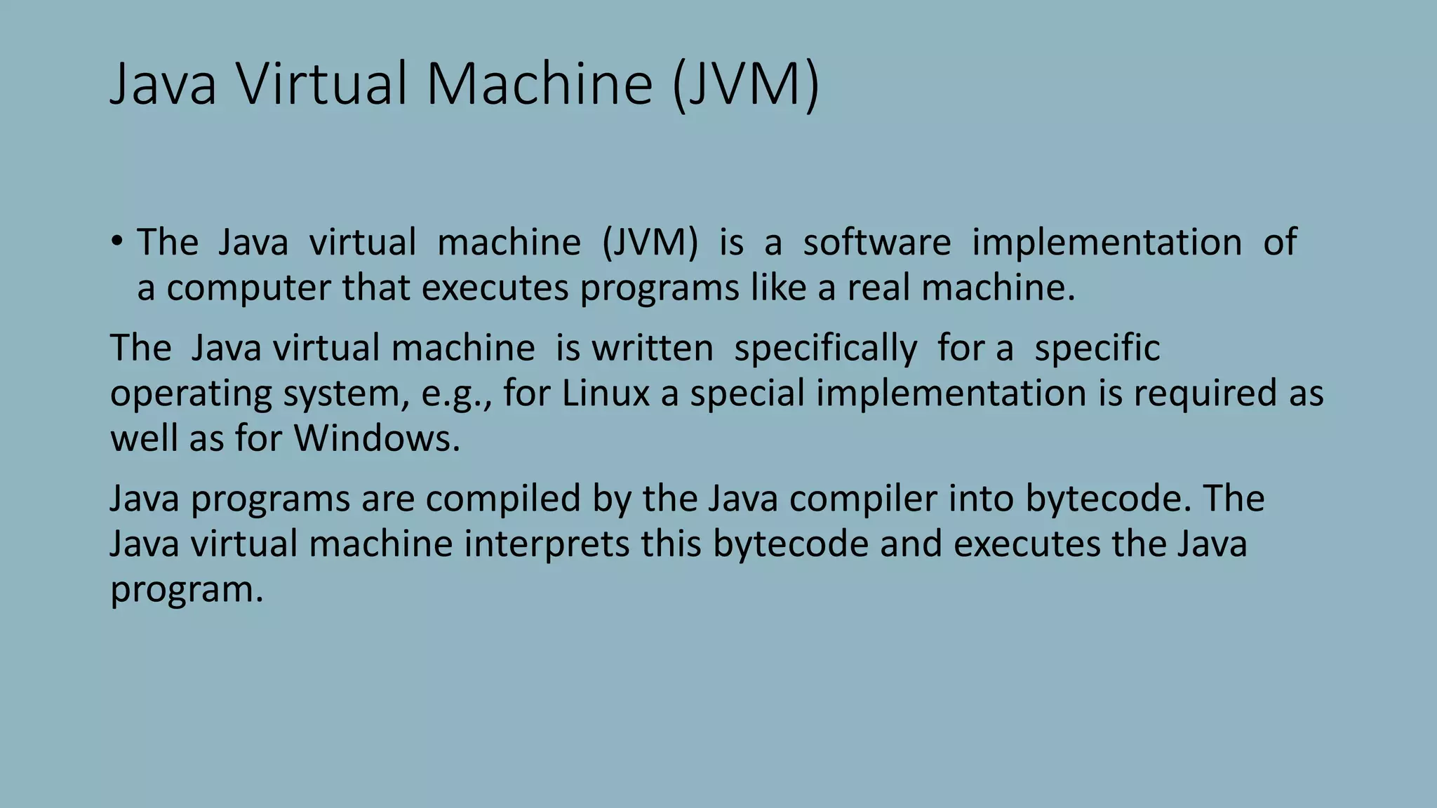 Java Virtual Machine (JVM)
• The Java virtual machine (JVM) is a software implementation of
a computer that executes programs like a real machine.
The Java virtual machine is written specifically for a specific
operating system, e.g., for Linux a special implementation is required as
well as for Windows.
Java programs are compiled by the Java compiler into bytecode. The
Java virtual machine interprets this bytecode and executes the Java
program.
 