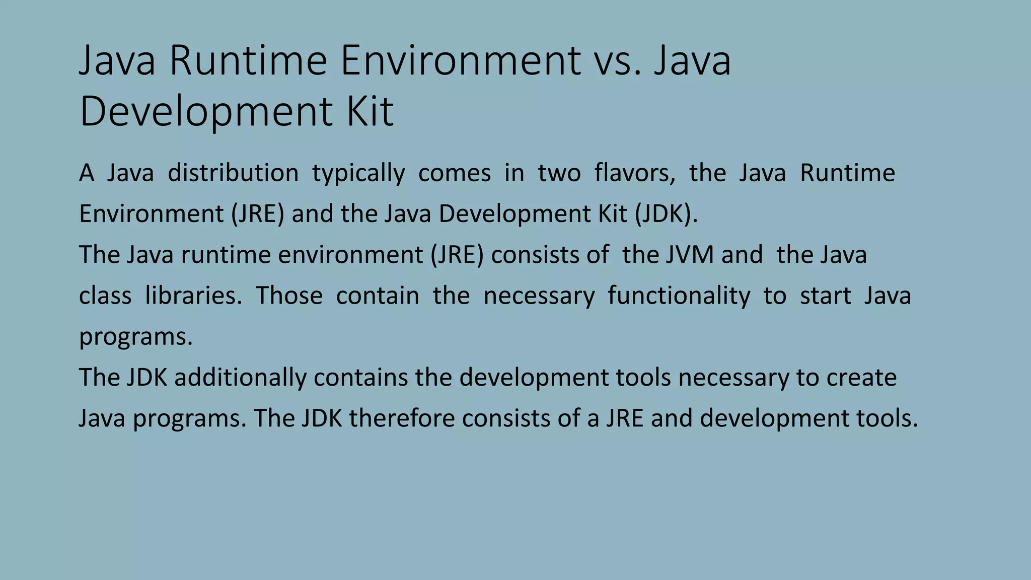 Java Runtime Environment vs. Java
Development Kit
A Java distribution typically comes in two flavors, the Java Runtime
Environment (JRE) and the Java Development Kit (JDK).
The Java runtime environment (JRE) consists of the JVM and the Java
class libraries. Those contain the necessary functionality to start Java
programs.
The JDK additionally contains the development tools necessary to create
Java programs. The JDK therefore consists of a JRE and development tools.
 