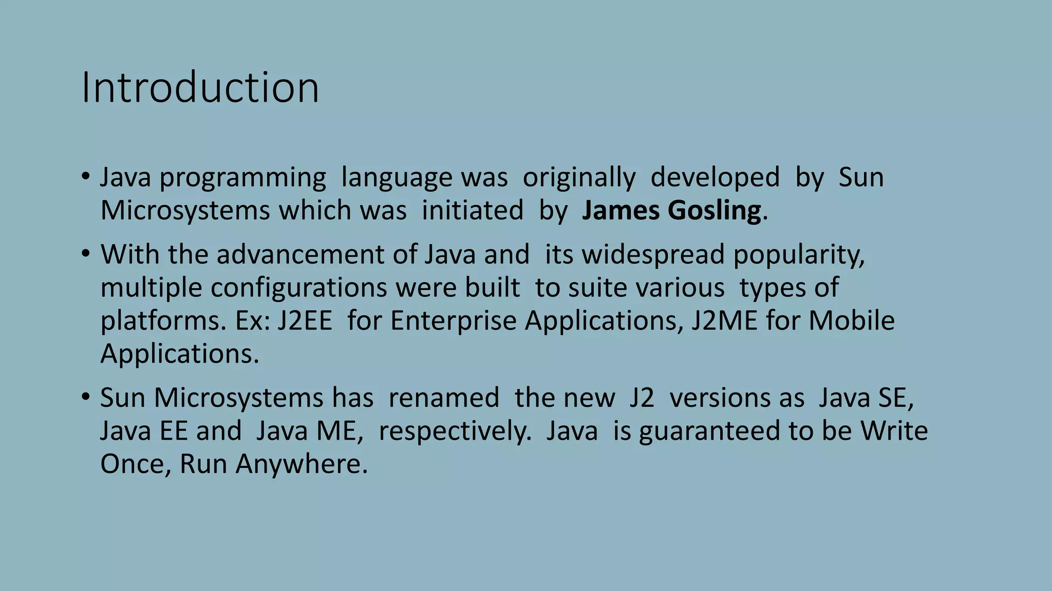 Introduction
• Java programming language was originally developed by Sun
Microsystems which was initiated by James Gosling.
• With the advancement of Java and its widespread popularity,
multiple configurations were built to suite various types of
platforms. Ex: J2EE for Enterprise Applications, J2ME for Mobile
Applications.
• Sun Microsystems has renamed the new J2 versions as Java SE,
Java EE and Java ME, respectively. Java is guaranteed to be Write
Once, Run Anywhere.
 
