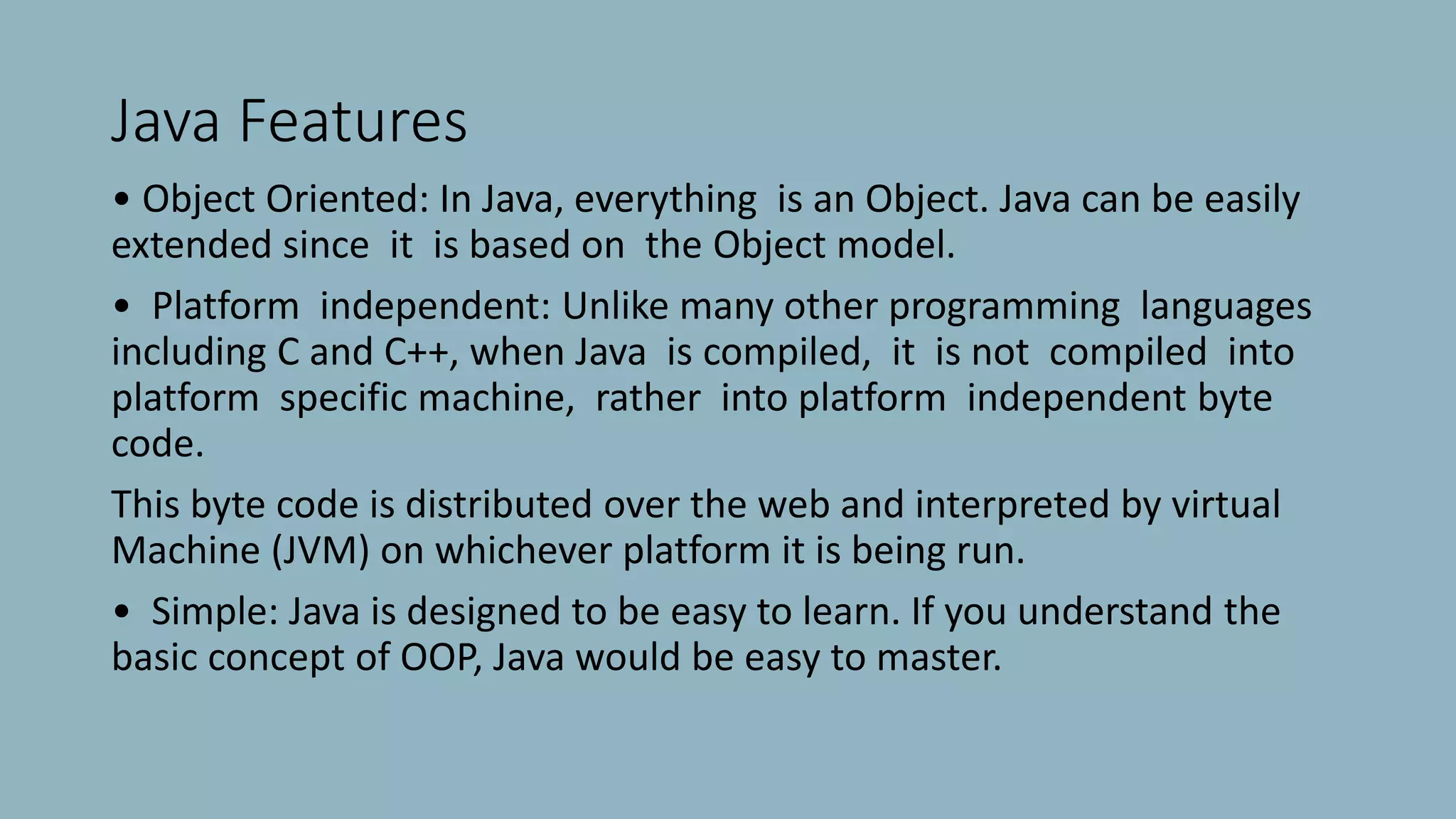 Java Features
• Object Oriented: In Java, everything is an Object. Java can be easily
extended since it is based on the Object model.
• Platform independent: Unlike many other programming languages
including C and C++, when Java is compiled, it is not compiled into
platform specific machine, rather into platform independent byte
code.
This byte code is distributed over the web and interpreted by virtual
Machine (JVM) on whichever platform it is being run.
• Simple: Java is designed to be easy to learn. If you understand the
basic concept of OOP, Java would be easy to master.
 