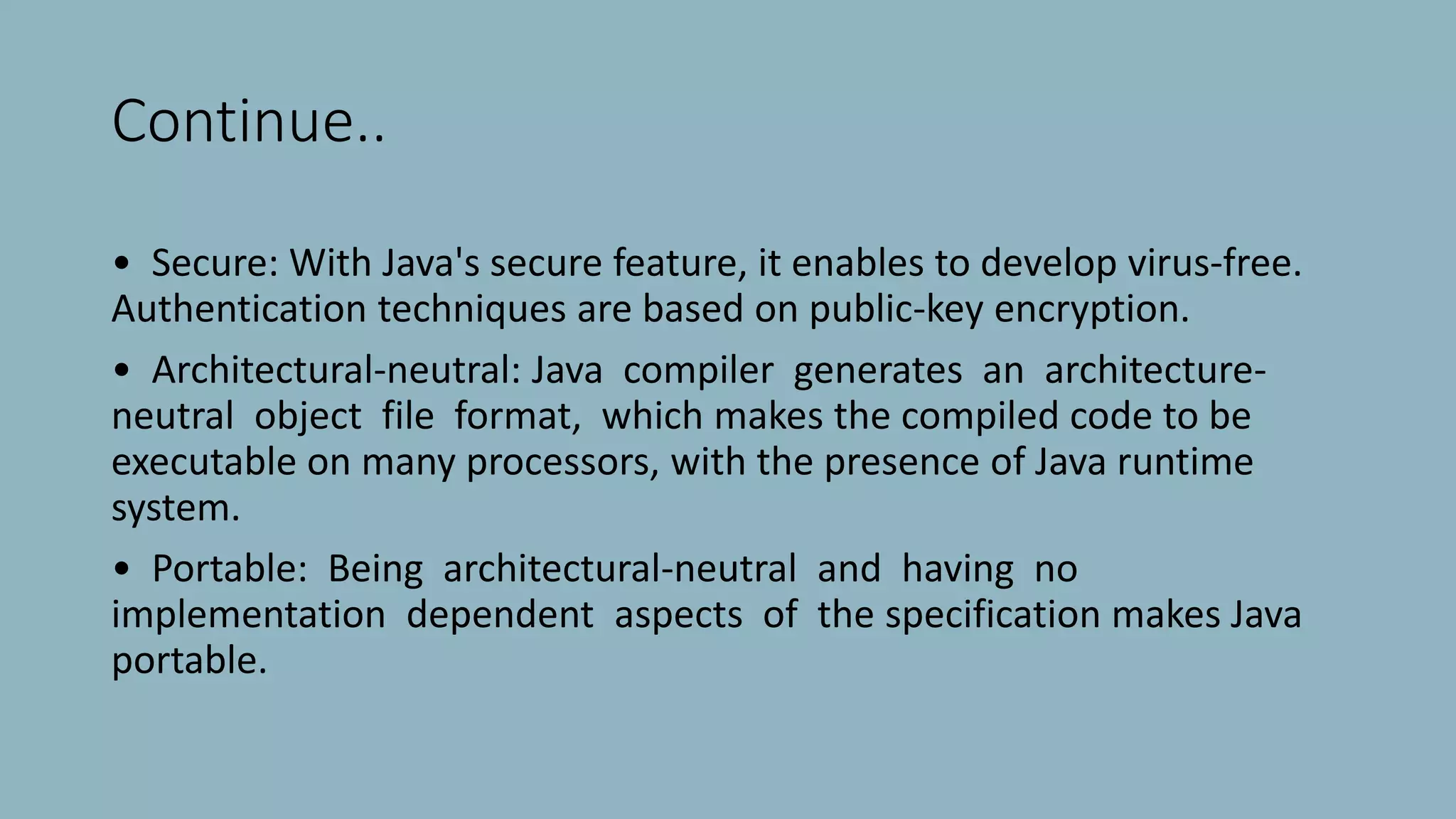 Continue..
• Secure: With Java's secure feature, it enables to develop virus-free.
Authentication techniques are based on public-key encryption.
• Architectural-neutral: Java compiler generates an architecture-
neutral object file format, which makes the compiled code to be
executable on many processors, with the presence of Java runtime
system.
• Portable: Being architectural-neutral and having no
implementation dependent aspects of the specification makes Java
portable.
 