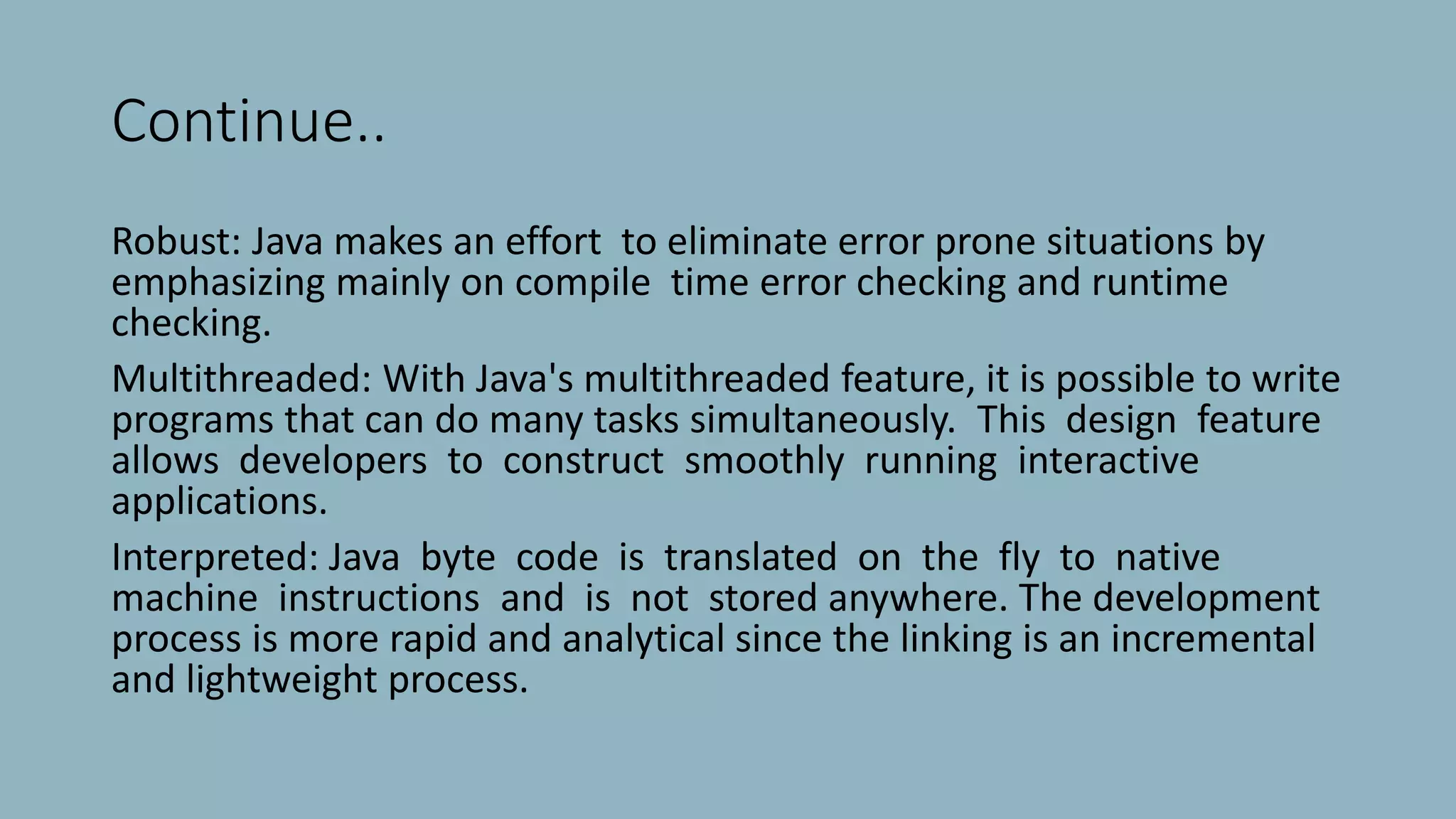 Continue..
Robust: Java makes an effort to eliminate error prone situations by
emphasizing mainly on compile time error checking and runtime
checking.
Multithreaded: With Java's multithreaded feature, it is possible to write
programs that can do many tasks simultaneously. This design feature
allows developers to construct smoothly running interactive
applications.
Interpreted: Java byte code is translated on the fly to native
machine instructions and is not stored anywhere. The development
process is more rapid and analytical since the linking is an incremental
and lightweight process.
 