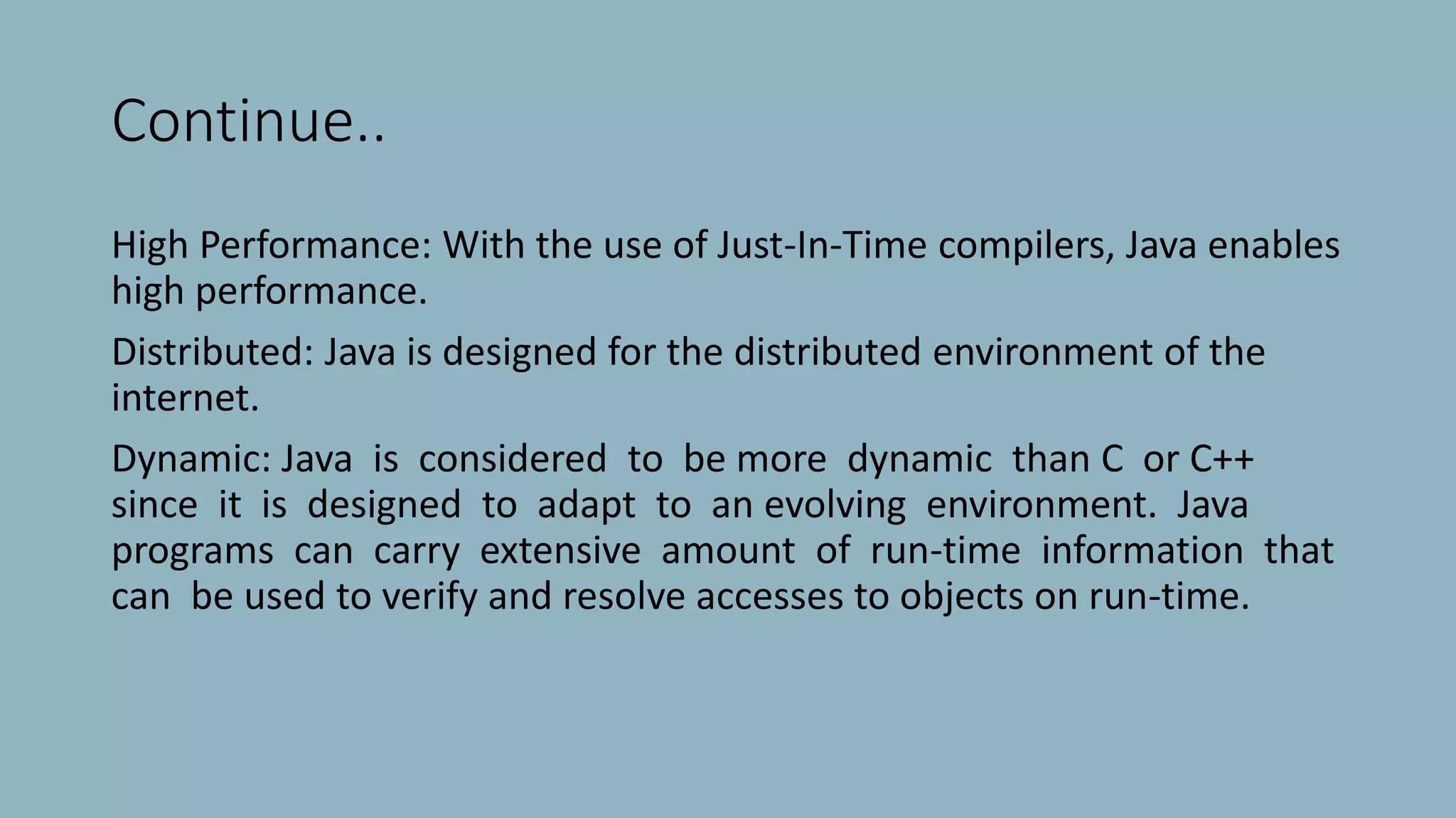 Continue..
High Performance: With the use of Just-In-Time compilers, Java enables
high performance.
Distributed: Java is designed for the distributed environment of the
internet.
Dynamic: Java is considered to be more dynamic than C or C++
since it is designed to adapt to an evolving environment. Java
programs can carry extensive amount of run-time information that
can be used to verify and resolve accesses to objects on run-time.
 