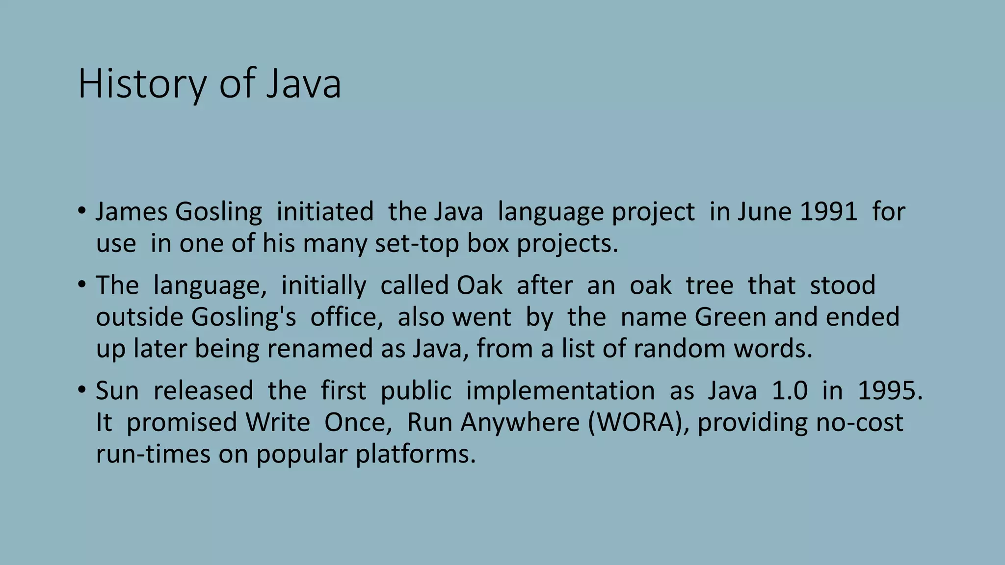 History of Java
• James Gosling initiated the Java language project in June 1991 for
use in one of his many set-top box projects.
• The language, initially called Oak after an oak tree that stood
outside Gosling's office, also went by the name Green and ended
up later being renamed as Java, from a list of random words.
• Sun released the first public implementation as Java 1.0 in 1995.
It promised Write Once, Run Anywhere (WORA), providing no-cost
run-times on popular platforms.
 